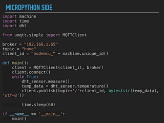 MICROPYTHON SIDE
import machine
import time
import dht
from umqtt.simple import MQTTClient
broker = "192.168.1.65"
topic = "home"
client_id = "nodemcu_" + machine.unique_id()
def main():
client = MQTTClient(client_it, broker)
client.connect()
while True:
dht_sensor.measure()
temp_data = dht_sensor.temperature()
client.publish(topic+'/'+client_id, bytes(str(temp_data),
'utf-8'))
time.sleep(60)
if __name__ == '__main__':
main()
 