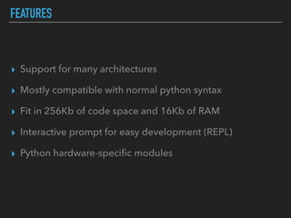 FEATURES
▸ Support for many architectures
▸ Mostly compatible with normal python syntax
▸ Fit in 256Kb of code space and 16Kb of RAM
▸ Interactive prompt for easy development (REPL)
▸ Python hardware-speciﬁc modules
 