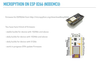 MICROPYTHON ON ESP 8266 (NODEMCU)
ﬁrmware for ESP8266 from http://micropython.org/download#esp8266
You have here 4 kind of ﬁrmware:
- stable builds for device with 1024kb and above
- daily builds for device with 1024kb and above
- daily builds for device with 512kb
- work-in-progress OTA update Firmware
 