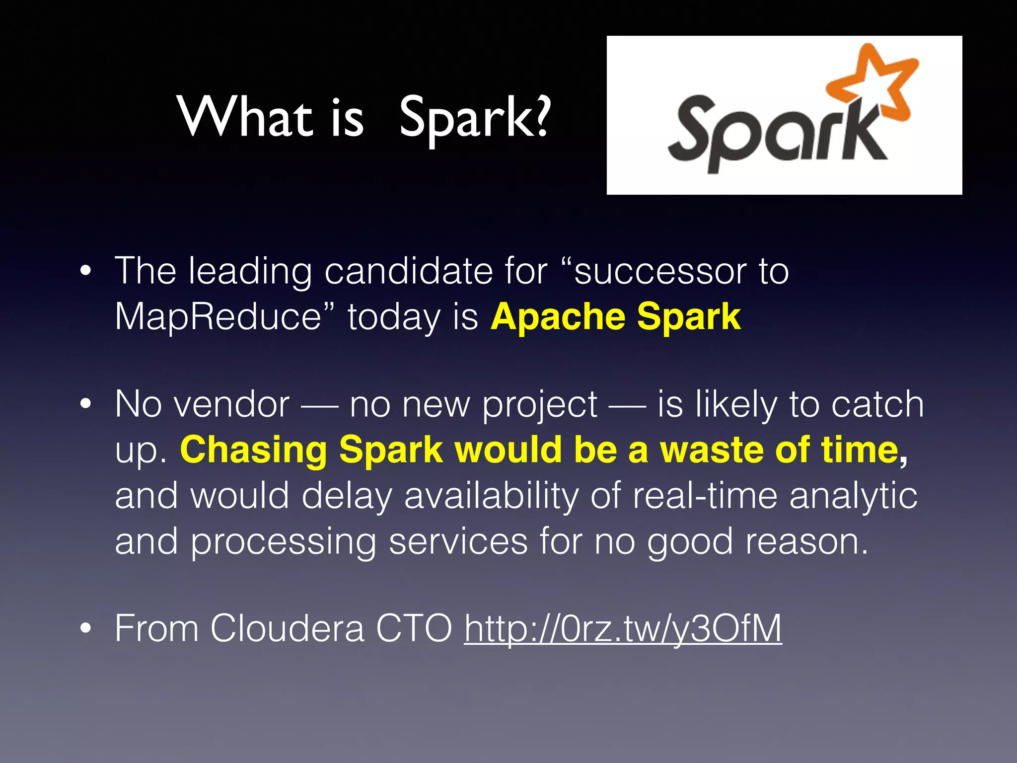 • The leading candidate for “successor to
MapReduce” today is Apache Spark
• No vendor — no new project — is likely to catch
up. Chasing Spark would be a waste of time,
and would delay availability of real-time analytic
and processing services for no good reason. !
• From Cloudera CTO http://0rz.tw/y3OfM
What is Spark?
 