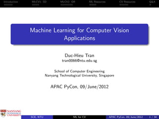Introduction   MLCV1: SD           MLCV2: OR           ML Resources          CV Resources        Q&A




               Machine Learning for Computer Vision
                           Applications

                                      Duc-Hieu Tran
                                    tran0066@ntu.edu.sg

                               School of Computer Engineering
                          Nanyang Technological University, Singapore


                             APAC PyCon, 09/June/2012




               SCE, NTU                    ML for CV                  APAC PyCon, 09/June/2012   1 / 34
 
