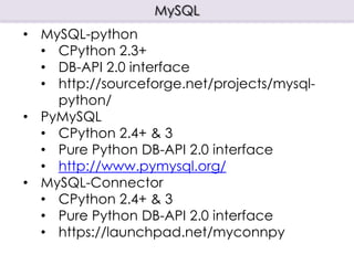MySQL
• MySQL-python
  • CPython 2.3+
  • DB-API 2.0 interface
  • http://sourceforge.net/projects/mysql-
    python/
• PyMySQL
  • CPython 2.4+ & 3
  • Pure Python DB-API 2.0 interface
  • http://www.pymysql.org/
• MySQL-Connector
  • CPython 2.4+ & 3
  • Pure Python DB-API 2.0 interface
  • https://launchpad.net/myconnpy
 