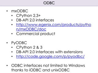 ODBC

• mxODBC
  • CPython 2.3+
  • DB-API 2.0 interfaces
  • http://www.egenix.com/products/pytho
    n/mxODBC/doc
  • Commercial product

• PyODBC
  • CPython 2 & 3
  • DB-API 2.0 interfaces with extensions
  • http://code.google.com/p/pyodbc/

• ODBC interfaces not limited to Windows
  thanks to iODBC and unixODBC
 