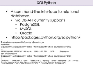 SQLPython

      • A command-line interface to relational
        databases
        • via DB-API currently supports
           • PostgreSQL
           • MySQL
           • Oracle
      • http://packages.python.org/sqlpython/
$ sqlpython --postgresql ip2country ip2country_rw
Password:
0:ip2country_rw@ip2country> select * from ip2country where countrycode2='SG';
...
1728830464.0 1728830719.0 apnic 2011-11-02 SG             SGP         Singapore
551 rows selected.
0:ip2country_rw@ip2country> select * from ip2country where countrycode2='SG'j
[...
{"ipfrom": 1728830464.0, "ipto": 1728830719.0, "registry": "apnic”,"assigned": "2011-11-02",
"countrycode2": "SG", "countrycode3": "SGP", "countryname": "Singapore"}]
 