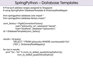 SpringPython – Database Templates
# Find ipv4 address ranges assigned to Singapore
# using SpringPython DatabaseTemplate & DictionaryRowMapper

from springpython.database.core import *
from springpython.database.factory import *

conn_factory = PgdbConnectionFactory(
            user="ip2country_rw", password="secret",
            host="localhost", database="ip2country")
dt = DatabaseTemplate(conn_factory)


results = dt.query(
           "SELECT * FROM ip2country WHERE countrycode2=%s",
           ("SG",), DictionaryRowMapper())

for row in results:
   print "%s - %s" % (num_to_dotted_quad(int(row['ipfrom'])),
               num_to_dotted_quad(int(row['ipto'])))
 