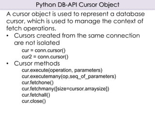Python DB-API Cursor Object
A cursor object is used to represent a database
cursor, which is used to manage the context of
fetch operations.
• Cursors created from the same connection
   are not isolated
     cur = conn.cursor()
     cur2 = conn.cursor()
• Cursor methods
     cur.execute(operation, parameters)
     cur.executemany(op,seq_of_parameters)
     cur.fetchone()
     cur.fetchmany([size=cursor.arraysize])
     cur.fetchall()
     cur.close()
 