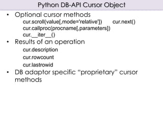 Python DB-API Cursor Object
• Optional cursor methods
     cur.scroll(value[,mode='relative']) cur.next()
     cur.callproc(procname[,parameters])
     cur.__iter__()
• Results of an operation
     cur.description
     cur.rowcount
     cur.lastrowid
• DB adaptor specific “proprietary” cursor
  methods
 