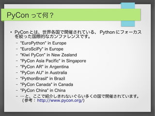 PyCon って何？
●
PyCon とは、世界各国で開催されている、 Python にフォーカス
を絞った国際的なカンファレンスです。
– "EuroPython" in Europe
– "EuroSciPy" in Europe
– "Kiwi PyCon" in New Zealand
– "PyCon Asia Pacific" in Singapore
– "PyCon AR" in Argentina
– "PyCon AU" in Australia
– "PythonBrasil" in Brazil
– "PyCon Canada" in Canada
– "PyCon China" in China
– … と、ここで紹介しきれないぐらい多くの国で開催されています。
( 参考： http://www.pycon.org/)
 