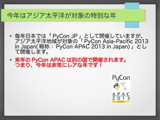 今年はアジア太平洋が対象の特別な年
●
毎年日本では「 PyCon JP 」として開催していますが、
アジア太平洋地域が対象の「 PyCon Asia-Pacific 2013
in Japan( 略称： PyCon APAC 2013 in Japan) 」とし
て開催します。
●
来年の PyCon APAC は別の国で開催されます。
つまり、今年は非常にレアな年です！
 