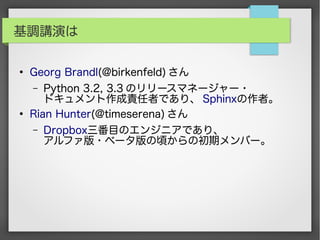 基調講演は
●
Georg Brandl(@birkenfeld) さん
– Python 3.2, 3.3 のリリースマネージャー・
ドキュメント作成責任者であり、 Sphinxの作者。
●
Rian Hunter(@timeserena) さん
– Dropbox三番目のエンジニアであり、
アルファ版・ベータ版の頃からの初期メンバー。
 