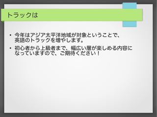 トラックは
●
今年はアジア太平洋地域が対象ということで、
英語のトラックを増やします。
●
初心者から上級者まで、幅広い層が楽しめる内容に
なっていますので、ご期待ください！
 