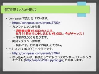 参加申し込み先は
●
connpass で受け付けています。
– http://connpass.com/event/2703/
– カンファレンス参加費
●
通常参加費 ¥6,000 のところ、
8 月 14 日までに申し込むと ¥5,000 。今がチャンス！
●
学割 ¥3,000 もあります。
– 開発スプリント参加費
●
無料です。お気軽にお越しください。
●
パトロン (¥10,000) も受付中です。
– http://connpass.com/event/2704/
– 申し込んだ人は、特典としてパトロンスポンサーバナーリンク
をサイト (http://apac-2013.pycon.jp/) に掲載します。
 