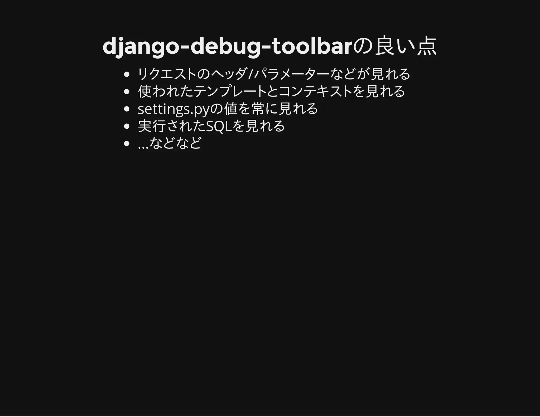 django-debug-toolbarの良い点
リクエストのヘッダ/パラメーターなどが見れる
使われたテンプレートとコンテキストを見れる
settings.pyの値を常に見れる
実行されたSQLを見れる
...などなど
 