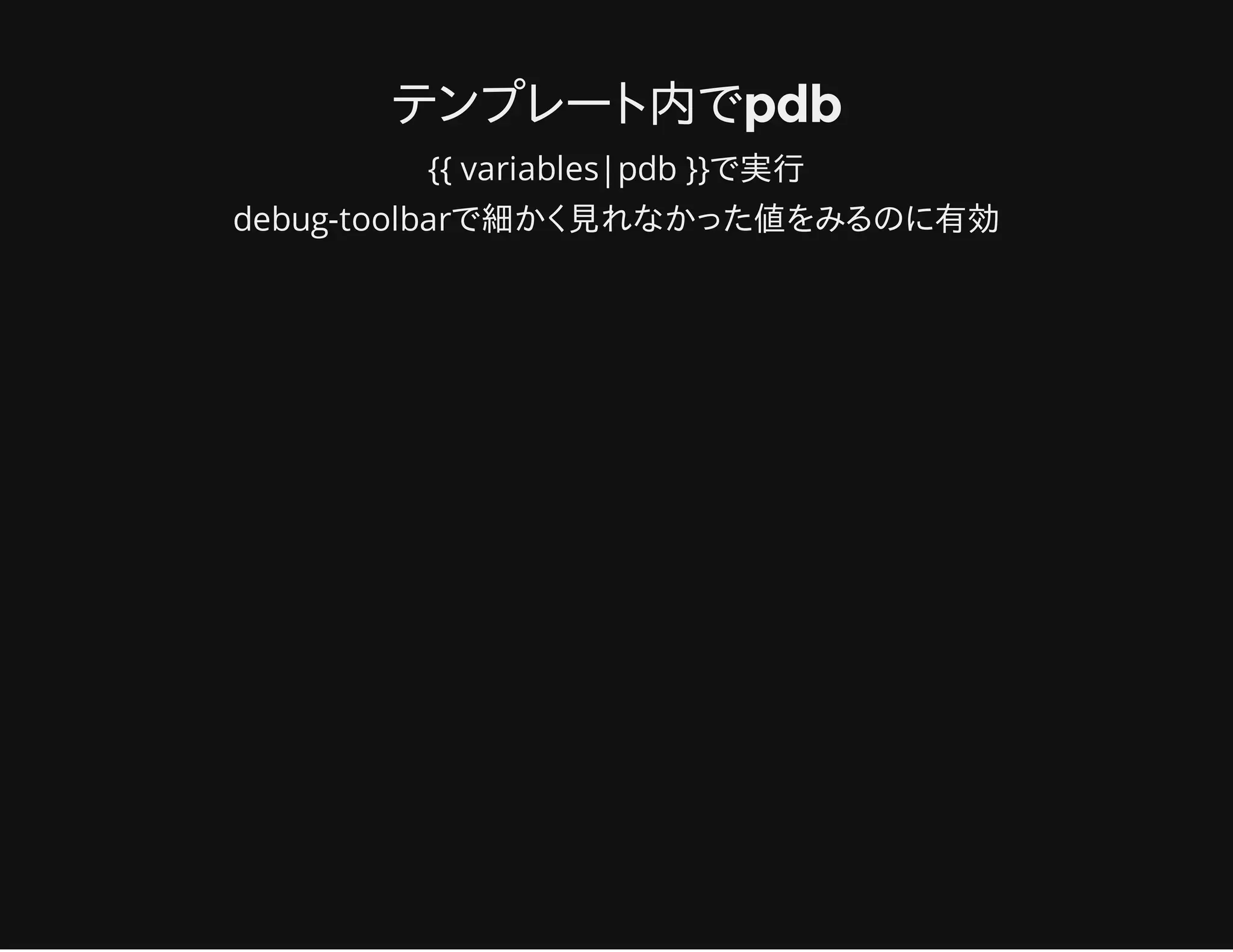 テンプレート内でpdb
{{ variables|pdb }}で実行
debug-toolbarで細かく見れなかった値をみるのに有効
 