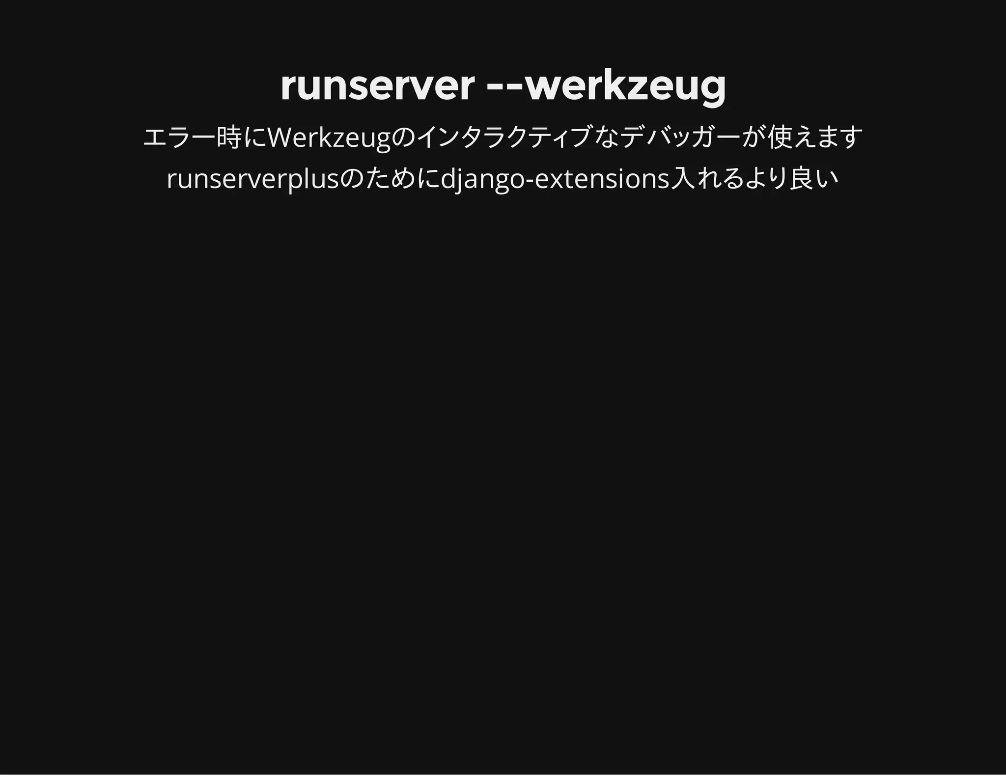 runserver --werkzeug
エラー時にWerkzeugのインタラクティブなデバッガーが使えます
runserverplusのためにdjango-extensions入れるより良い
 