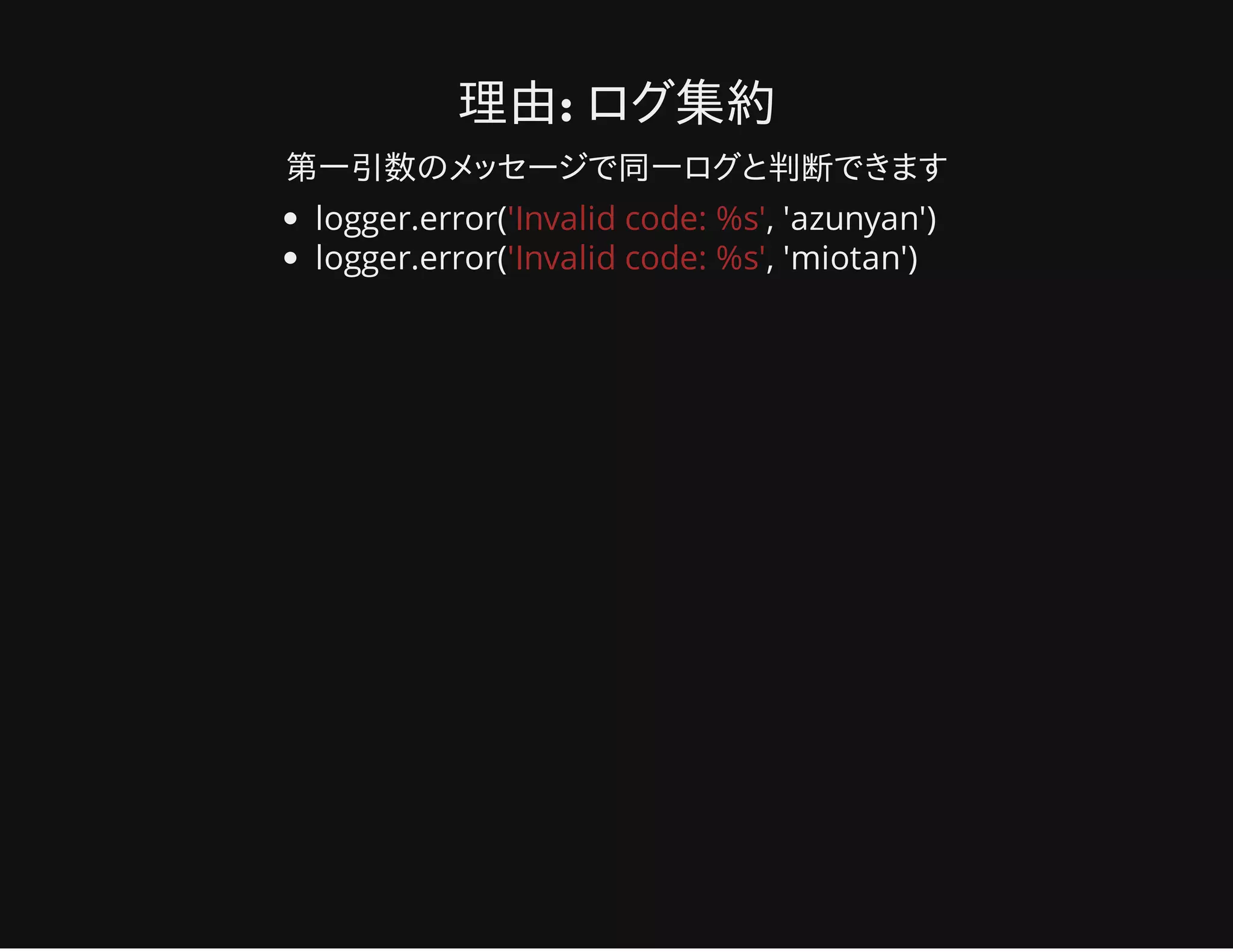 理由: ログ集約
第一引数のメッセージで同一ログと判断できます
logger.error('Invalid code: %s', 'azunyan')
logger.error('Invalid code: %s', 'miotan')
 