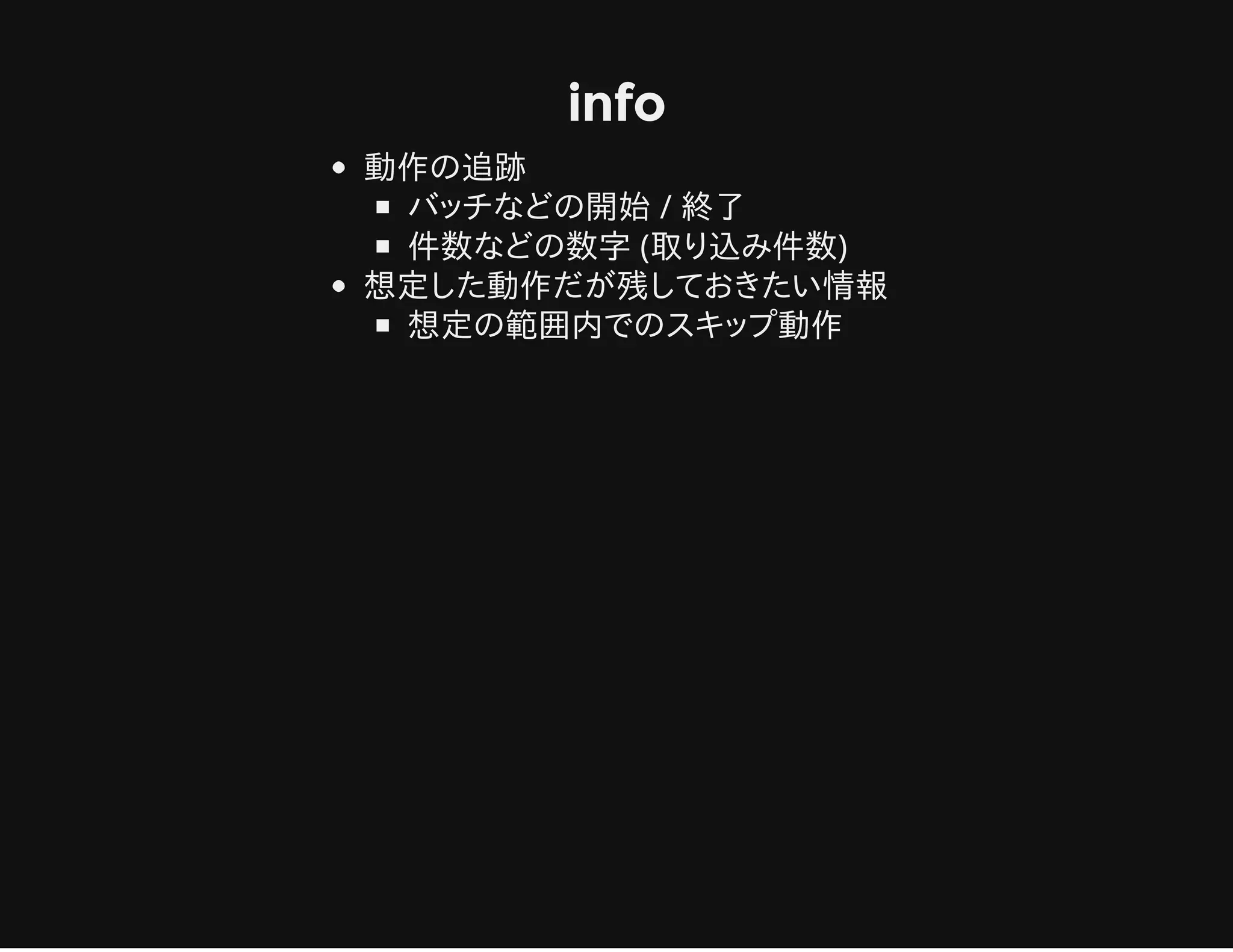 info
動作の追跡
バッチなどの開始 / 終了
件数などの数字 (取り込み件数)
想定した動作だが残しておきたい情報
想定の範囲内でのスキップ動作
 