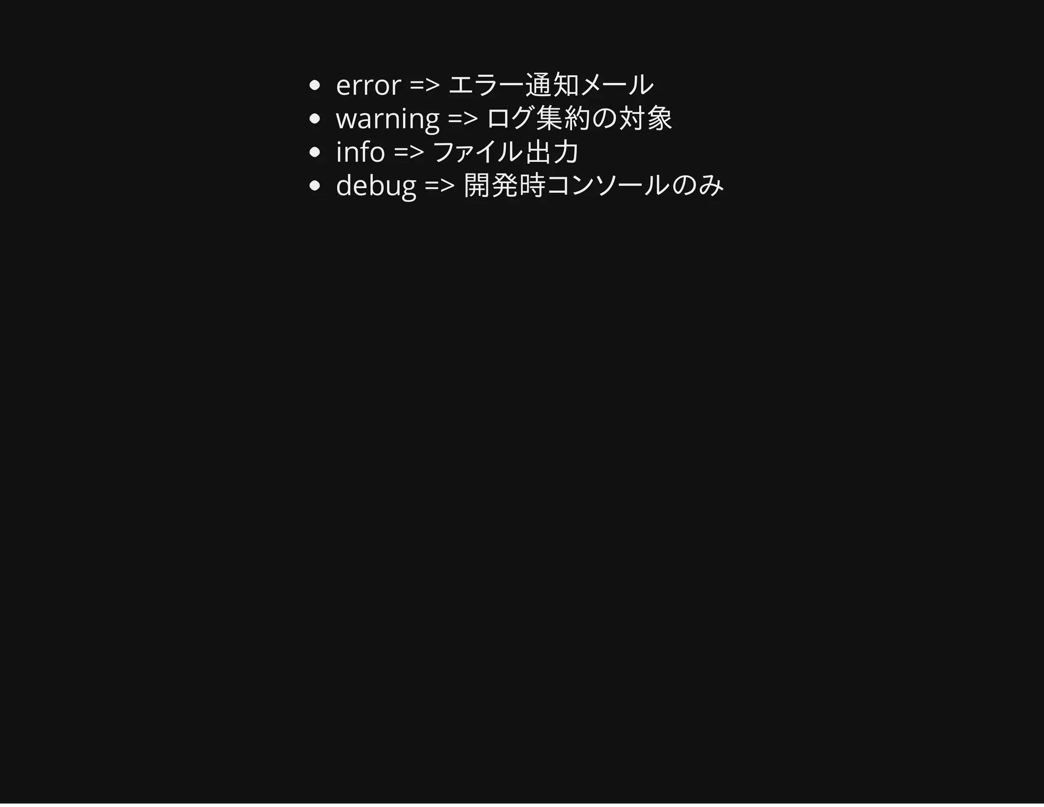 error => エラー通知メール
warning => ログ集約の対象
info => ファイル出力
debug => 開発時コンソールのみ
 