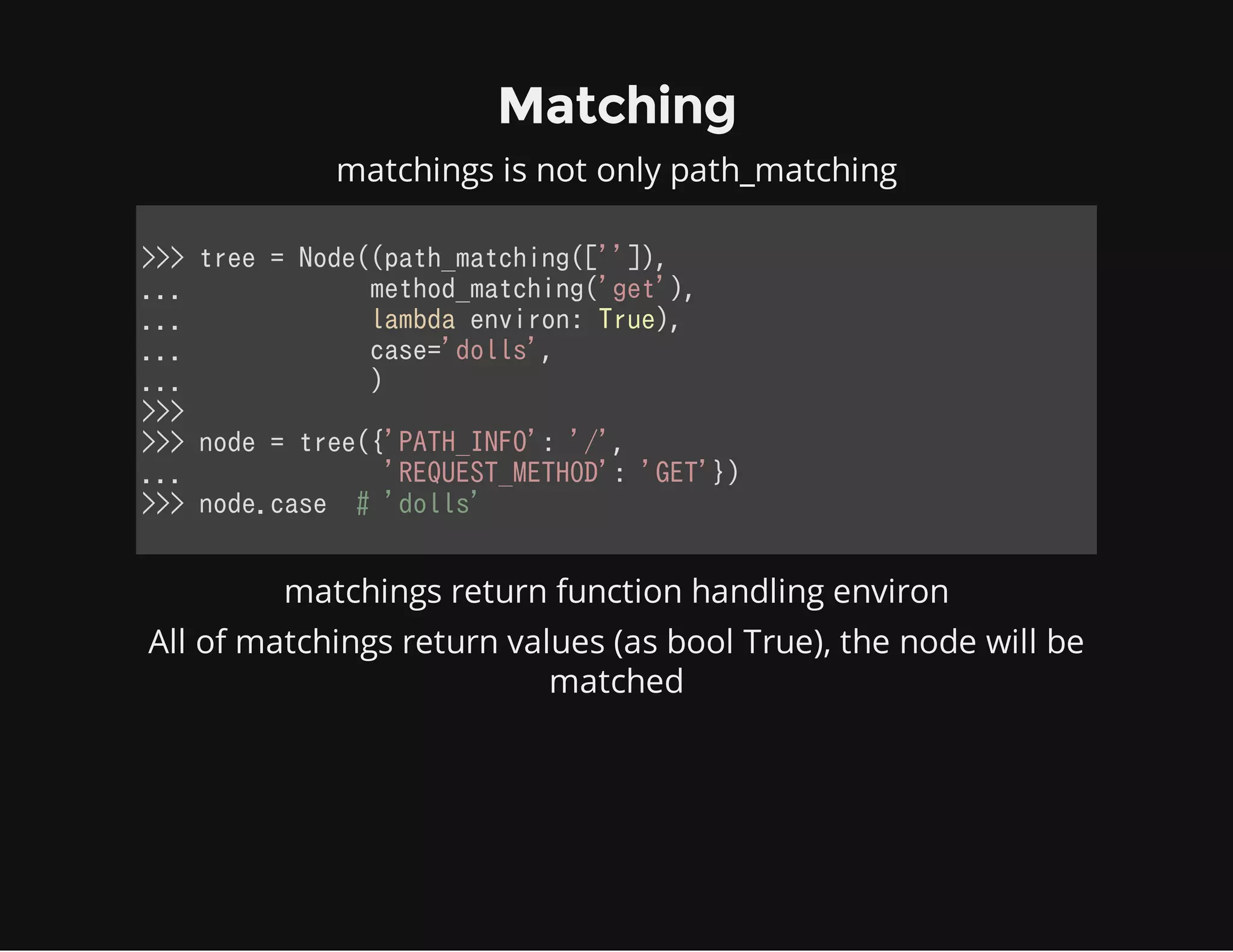 Matching
matchings is not only path_matching
>>> tree = Node((path_matching(['']),
...             method_matching('get'),
...             lambda environ: True),
...             case='dolls',
...             )
>>>
>>> node = tree({'PATH_INFO': '/',
...              'REQUEST_METHOD': 'GET'})
>>> node.case  # 'dolls'
            
matchings return function handling environ
All of matchings return values (as bool True), the node will be
matched
 