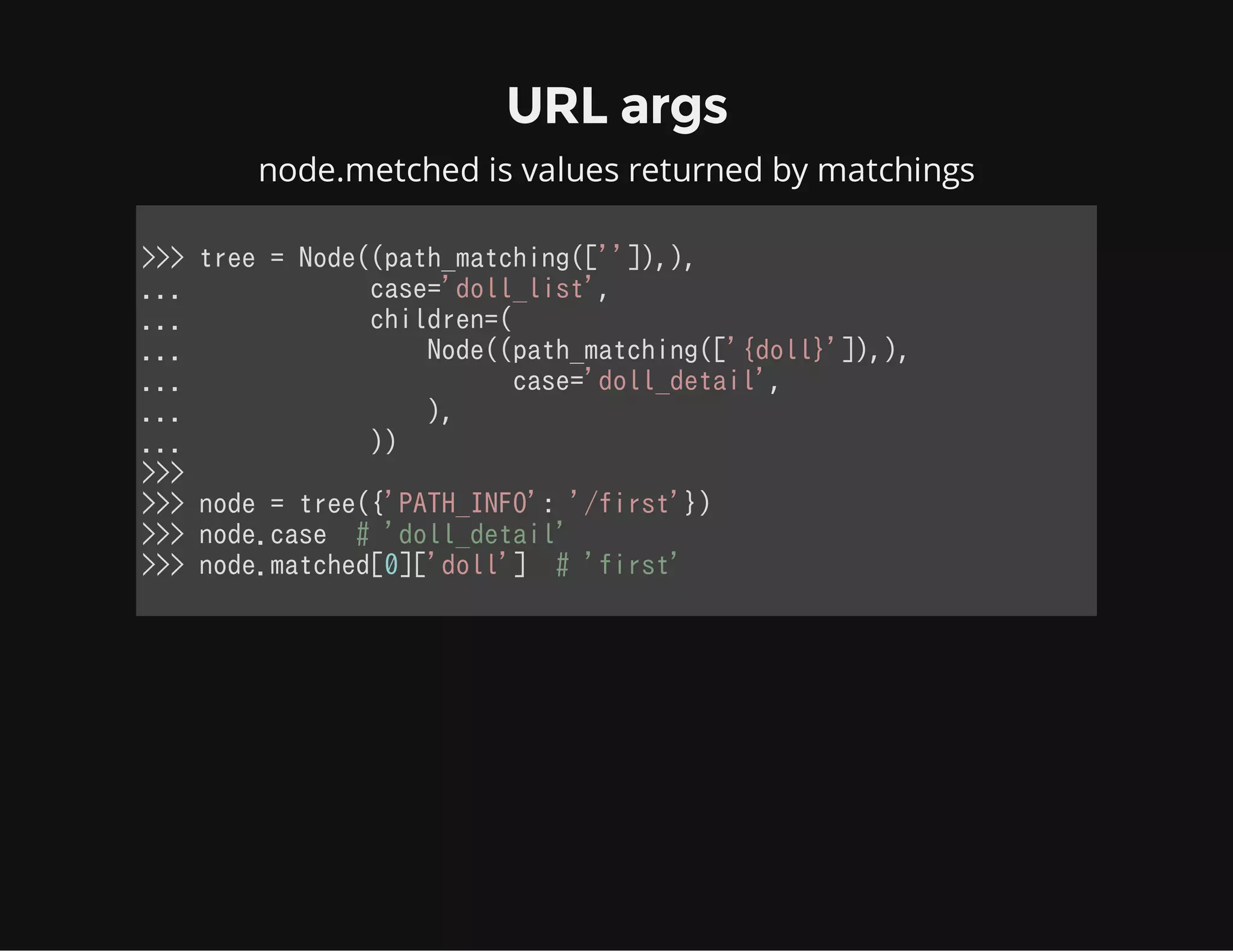 URL args
node.metched is values returned by matchings
>>> tree = Node((path_matching(['']),),
...             case='doll_list',
...             children=(
...                 Node((path_matching(['{doll}']),),
...                       case='doll_detail',
...                 ),
...             ))
>>>
>>> node = tree({'PATH_INFO': '/first'})
>>> node.case  # 'doll_detail'
>>> node.matched[0]['doll']  # 'first'
            
 