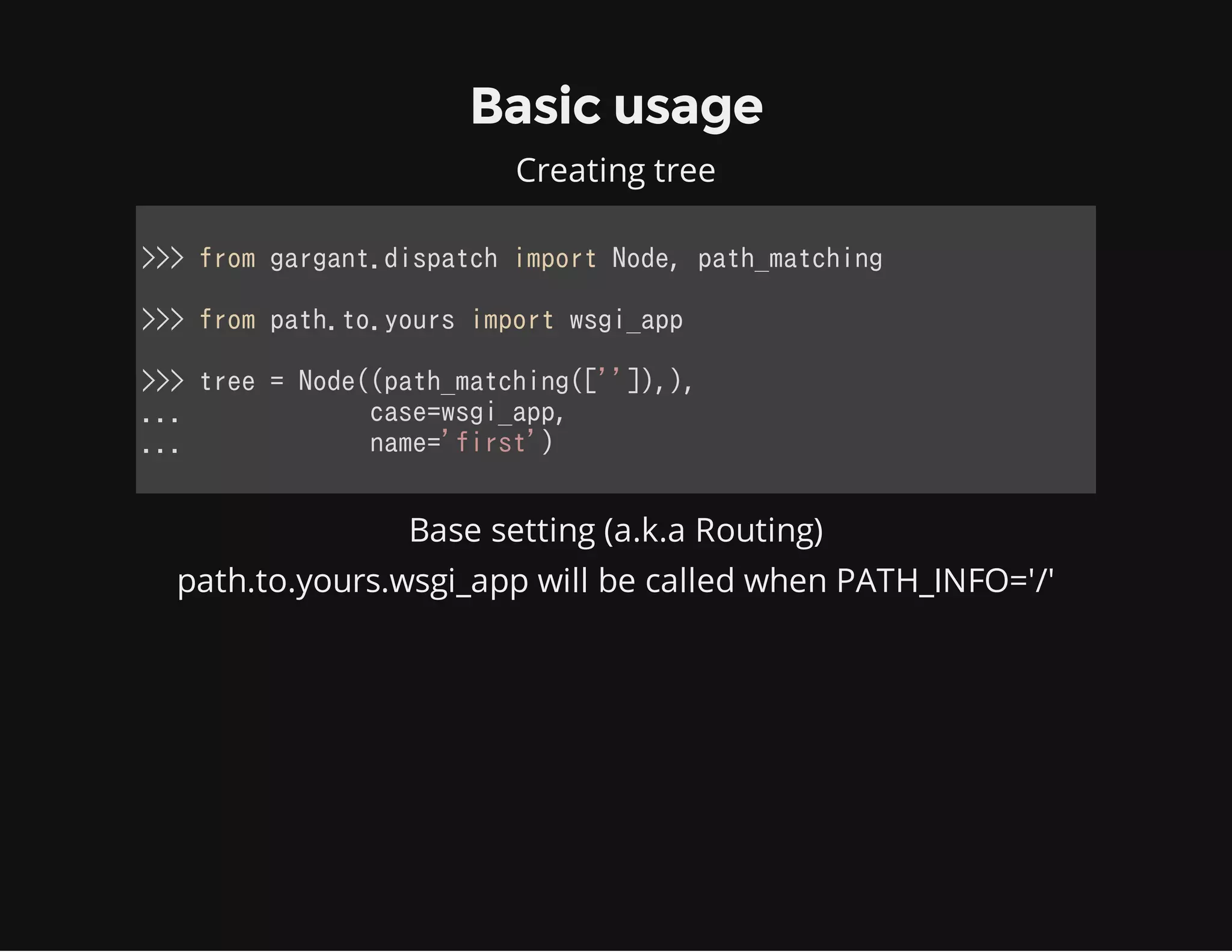 Basic usage
Creating tree
>>> from gargant.dispatch import Node, path_matching
>>> from path.to.yours import wsgi_app
>>> tree = Node((path_matching(['']),),
...             case=wsgi_app,
...             name='first')
            
Base setting (a.k.a Routing)
path.to.yours.wsgi_app will be called when PATH_INFO='/'
 