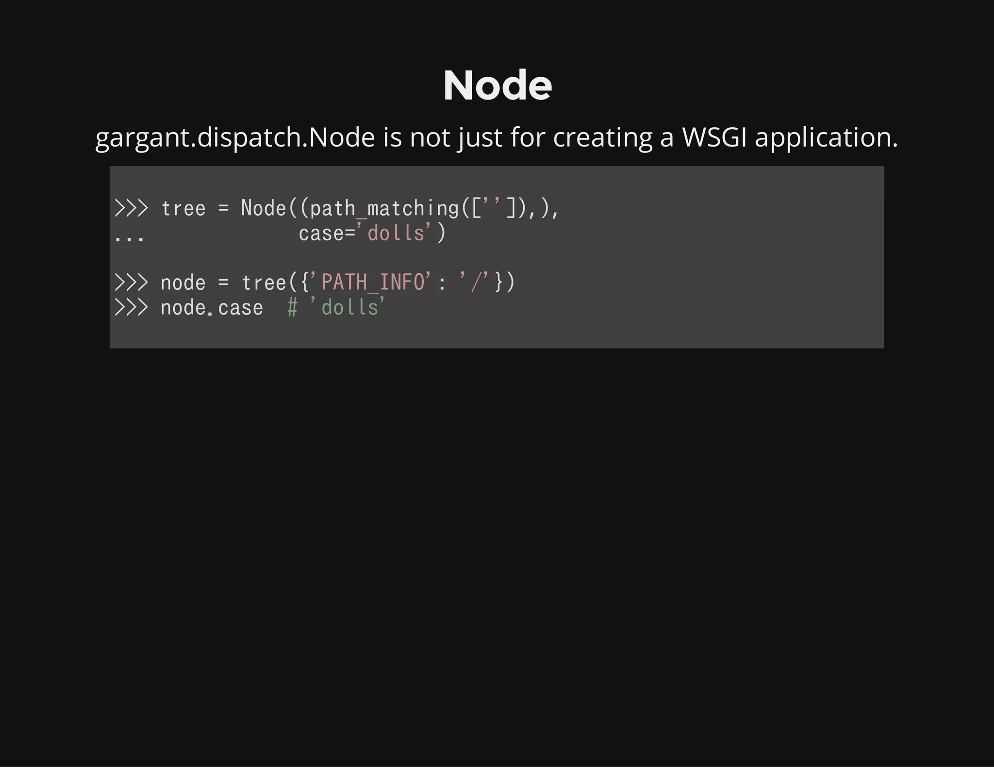 Node
gargant.dispatch.Node is not just for creating a WSGI application.
>>> tree = Node((path_matching(['']),),
...             case='dolls')
>>> node = tree({'PATH_INFO': '/'})
>>> node.case  # 'dolls'
            
 