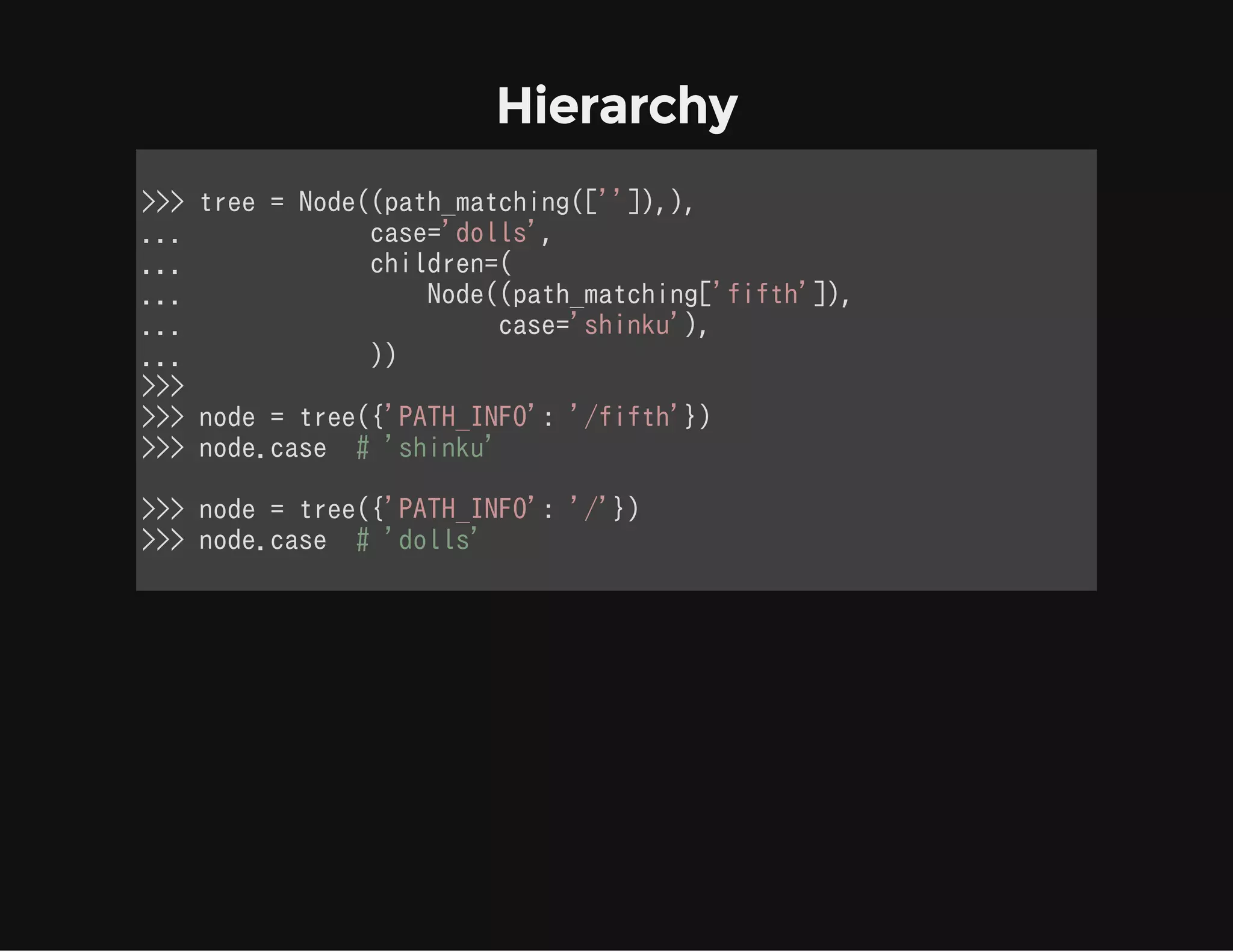 Hierarchy
>>> tree = Node((path_matching(['']),),
...             case='dolls',
...             children=(
...                 Node((path_matching['fifth']),
...                      case='shinku'),
...             ))
>>>
>>> node = tree({'PATH_INFO': '/fifth'})
>>> node.case  # 'shinku'
>>> node = tree({'PATH_INFO': '/'})
>>> node.case  # 'dolls'
            
 
