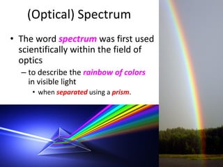 (Optical) Spectrum
• The word spectrum was first used
scientifically within the field of
optics
– to describe the rainbow of colors
in visible light
• when separated using a prism.
10
 