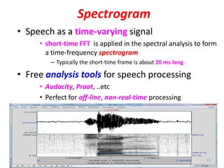Spectrogram
• Speech as a time-varying signal
• short-time FFT is applied in the spectral analysis to form
a time-frequency spectrogram
– Typically the short-time frame is about 20 ms long.
• Free analysis tools for speech processing
• Audacity, Praat, ..etc
• Perfect for off-line, non-real-time processing
12
 