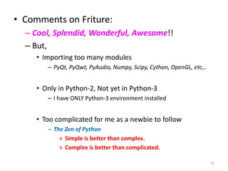• Comments on Friture:
– Cool, Splendid, Wonderful, Awesome!!
– But,
• Importing too many modules
– PyQt, PyQwt, PyAudio, Numpy, Scipy, Cython, OpenGL, etc,..
• Only in Python-2, Not yet in Python-3
– I have ONLY Python-3 environment installed
• Too complicated for me as a newbie to follow
– The Zen of Python
» Simple is better than complex.
» Complex is better than complicated.
15
 