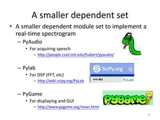 A smaller dependent set
• A smaller dependent module set to implement a
real-time spectrogram
– PyAudio
• For acquiring speech
– http://people.csail.mit.edu/hubert/pyaudio/
– Pylab
• For DSP (FFT, etc)
– http://wiki.scipy.org/PyLab
– PyGame
• For displaying and GUI
– http://www.pygame.org/news.html
16
 