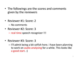 • The followings are the scores and comments
given by the reviewers
• Reviewer #1: Score: 2
– No comments
• Reviewer #2: Score: 3
– real-time speech recognizer !!!
• Reviewer #3: Score: 3
– I'll admit being a bit selfish here. I have been planning
to work on audio analysing for a while. This looks like
a good start. :)
3
 