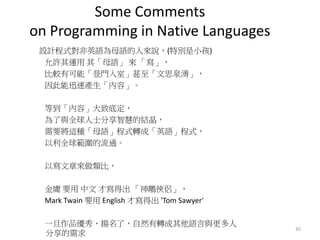 Some Comments
on Programming in Native Languages
設計程式對非英語為母語的人來說，(特別是小孩)
允許其運用 其「母語」 來 「寫」，
比較有可能「登門入室」甚至「文思泉湧」，
因此能迅速產生「內容」。
等到「內容」大致底定，
為了與全球人士分享智慧的結晶，
需要將這種「母語」程式轉成「英語」程式，
以利全球範圍的流通。
以寫文章來做類比，
金庸 要用 中文 才寫得出 「神鵰俠侶」，
Mark Twain 要用 English 才寫得出 'Tom Sawyer'
一旦作品優秀、揚名了，自然有轉成其他語言與更多人
分享的需求
35
 