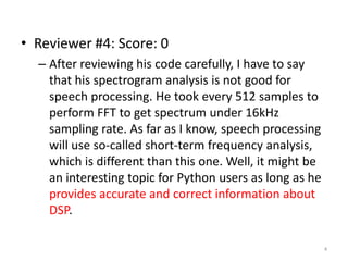 • Reviewer #4: Score: 0
– After reviewing his code carefully, I have to say
that his spectrogram analysis is not good for
speech processing. He took every 512 samples to
perform FFT to get spectrum under 16kHz
sampling rate. As far as I know, speech processing
will use so-called short-term frequency analysis,
which is different than this one. Well, it might be
an interesting topic for Python users as long as he
provides accurate and correct information about
DSP.
4
 