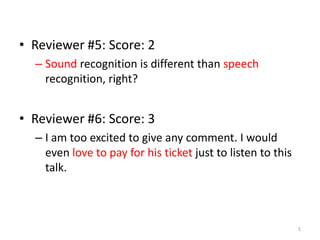 • Reviewer #5: Score: 2
– Sound recognition is different than speech
recognition, right?
• Reviewer #6: Score: 3
– I am too excited to give any comment. I would
even love to pay for his ticket just to listen to this
talk.
5
 