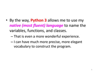• By the way, Python 3 allows me to use my
native (most fluent) language to name the
variables, functions, and classes.
– That is even a more wonderful experience.
– I can have much more precise, more elegant
vocabulary to construct the program.
6
 