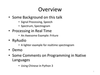 Overview
• Some Background on this talk
• Signal Processing, Speech
• Spectrum, Spectrogram
• Processing in Real Time
• An Awesome Example: Friture
• RyAudio
• A lighter example for realtime spectrogram
• Demo
• Some Comments on Programming in Native
Languages
• Using Chinese in Python 3
7
 