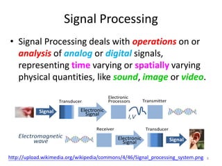 Signal Processing
• Signal Processing deals with operations on or
analysis of analog or digital signals,
representing time varying or spatially varying
physical quantities, like sound, image or video.
8http://upload.wikimedia.org/wikipedia/commons/4/46/Signal_processing_system.png
 
