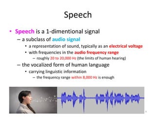 Speech
• Speech is a 1-dimentional signal
– a subclass of audio signal
• a representation of sound, typically as an electrical voltage
• with frequencies in the audio frequency range
– roughly 20 to 20,000 Hz (the limits of human hearing)
– the vocalized form of human language
• carrying linguistic information
– the frequency range within 8,000 Hz is enough
9
 