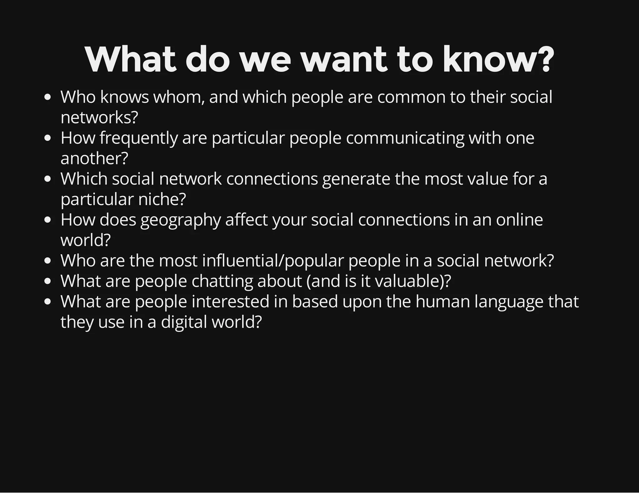 What do we want to know? Who knows whom, and which people are common to their social networks? How frequently are particular people communicating with one another? Which social network connections generate the most value for a particular niche? How does geography affect your social connections in an online world? Who are the most influential/popular people in a social network? What are people chatting about (and is it valuable)? What are people interested in based upon the human language that they use in a digital world? 