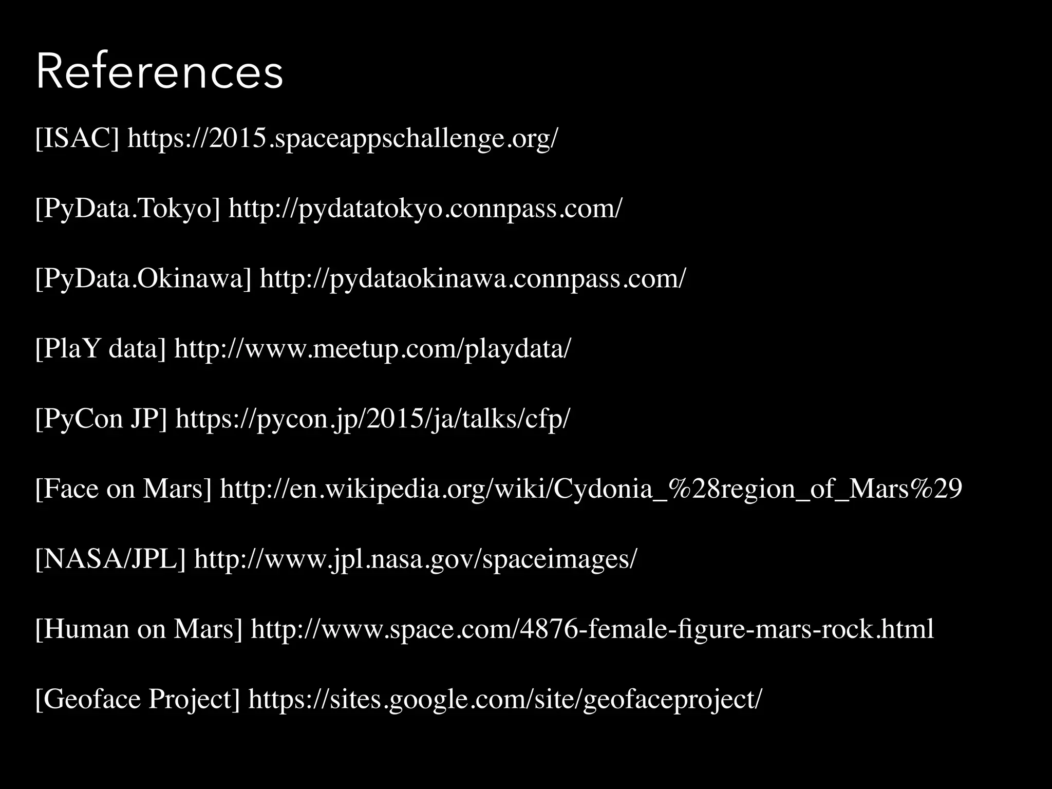 References
[ISAC] https://2015.spaceappschallenge.org/
[PyData.Tokyo] http://pydatatokyo.connpass.com/
[PyData.Okinawa] http://pydataokinawa.connpass.com/
[PlaY data] http://www.meetup.com/playdata/
[PyCon JP] https://pycon.jp/2015/ja/talks/cfp/
[Face on Mars] http://en.wikipedia.org/wiki/Cydonia_%28region_of_Mars%29
[NASA/JPL] http://www.jpl.nasa.gov/spaceimages/
[Human on Mars] http://www.space.com/4876-female-ﬁgure-mars-rock.html
[Geoface Project] https://sites.google.com/site/geofaceproject/
 