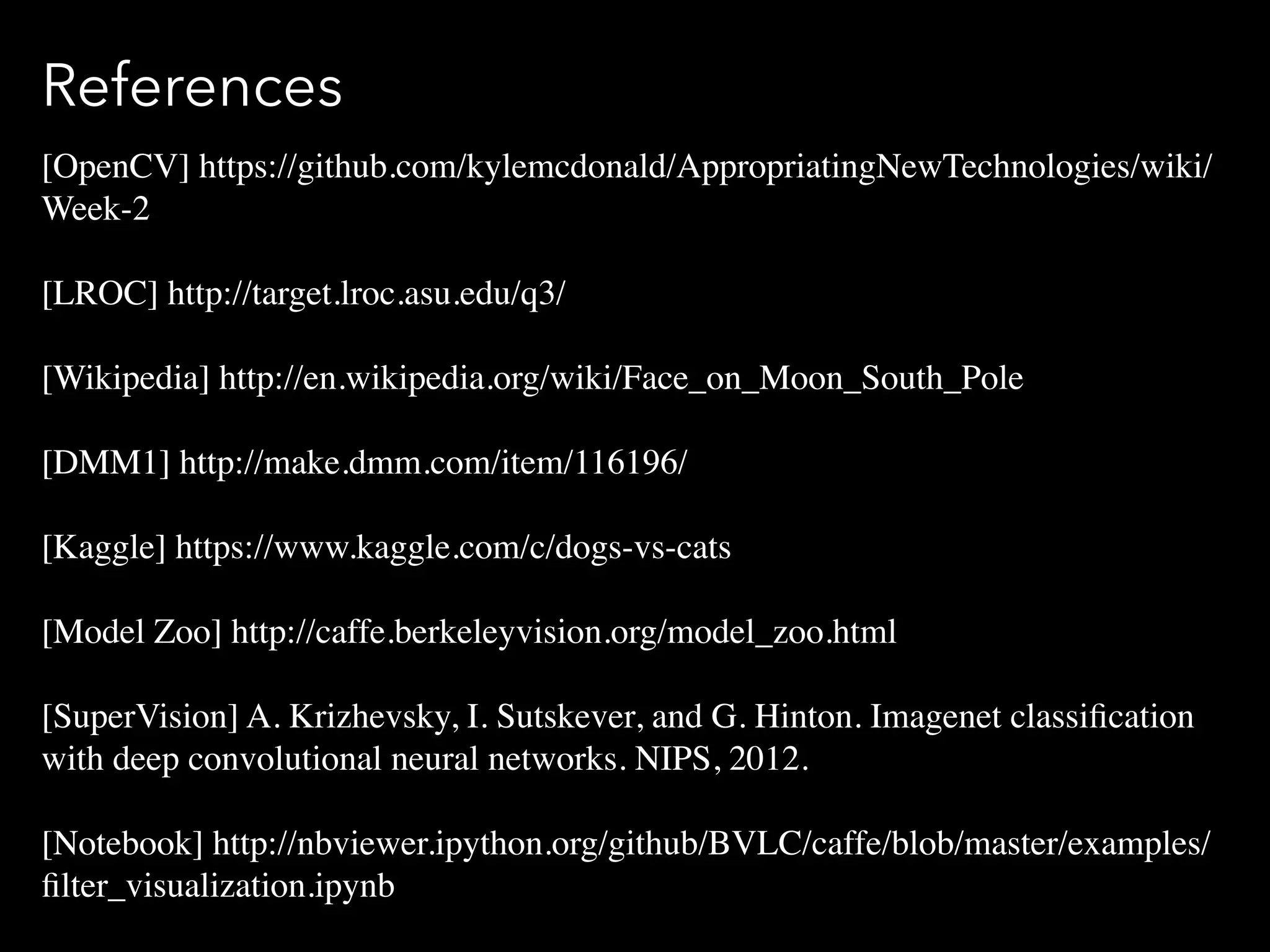 References
[OpenCV] https://github.com/kylemcdonald/AppropriatingNewTechnologies/wiki/
Week-2
[LROC] http://target.lroc.asu.edu/q3/
[Wikipedia] http://en.wikipedia.org/wiki/Face_on_Moon_South_Pole
[DMM1] http://make.dmm.com/item/116196/
[Kaggle] https://www.kaggle.com/c/dogs-vs-cats
[Model Zoo] http://caffe.berkeleyvision.org/model_zoo.html
[SuperVision] A. Krizhevsky, I. Sutskever, and G. Hinton. Imagenet classiﬁcation
with deep convolutional neural networks. NIPS, 2012.
[Notebook] http://nbviewer.ipython.org/github/BVLC/caffe/blob/master/examples/
ﬁlter_visualization.ipynb
 