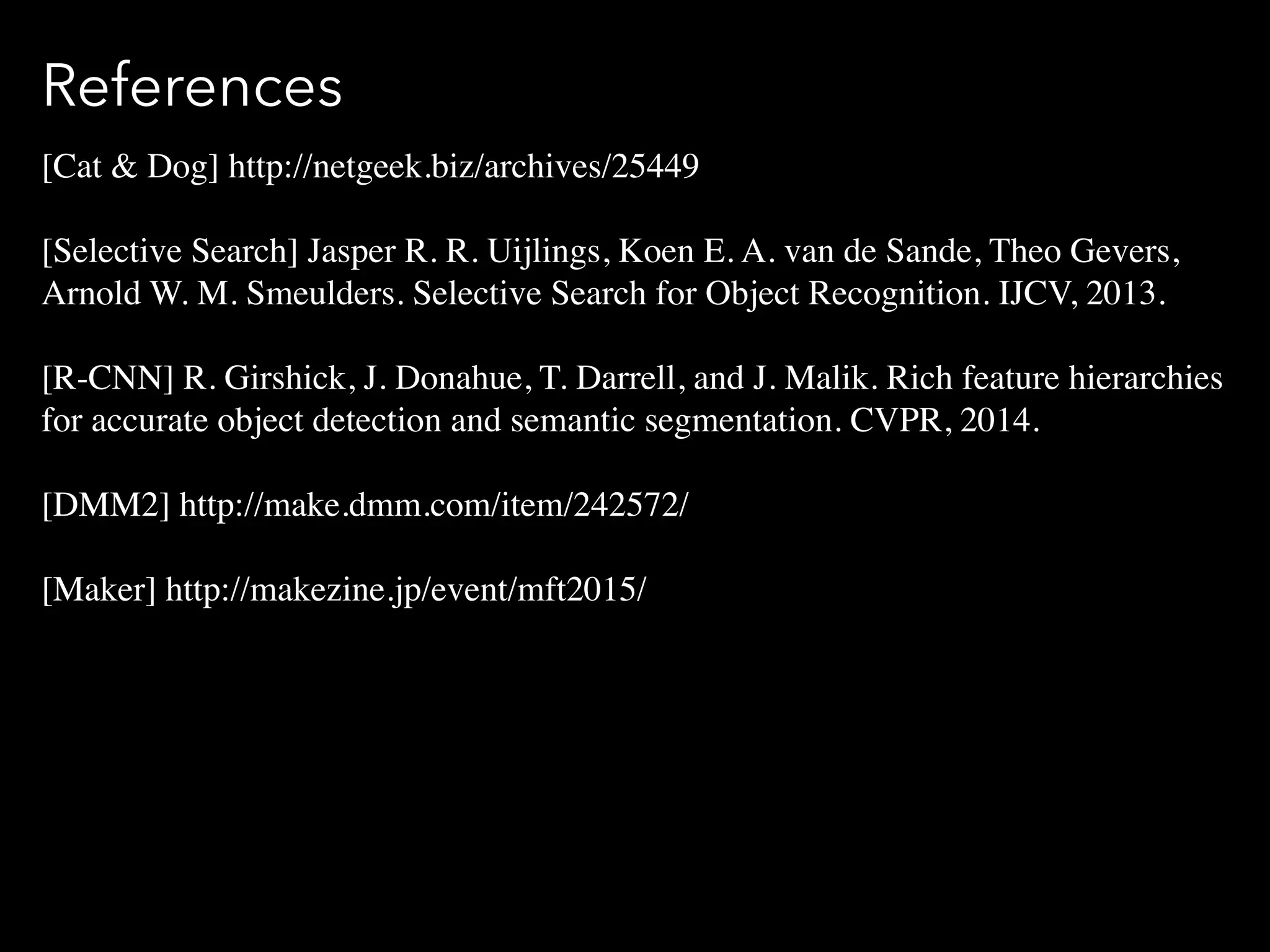 References
[Cat & Dog] http://netgeek.biz/archives/25449
[Selective Search] Jasper R. R. Uijlings, Koen E. A. van de Sande, Theo Gevers,
Arnold W. M. Smeulders. Selective Search for Object Recognition. IJCV, 2013.
[R-CNN] R. Girshick, J. Donahue, T. Darrell, and J. Malik. Rich feature hierarchies
for accurate object detection and semantic segmentation. CVPR, 2014.
[DMM2] http://make.dmm.com/item/242572/
[Maker] http://makezine.jp/event/mft2015/
 