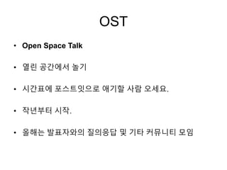 OST
• Open Space Talk
• 열린 공간에서 놀기
• 시간표에 포스트잇으로 애기할 사람 오세요.
• 작년부터 시작.
• 올해는 발표자와의 질의응답 및 기타 커뮤니티 모임
 