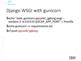 IBM
Bluemix
Django	WSGI	with	gunicorn
$echo	"web:	gunicorn pyconkr_jgkong.wsgi --
workers	3	-b	0.0.0.0:$VCAP_APP_PORT"	>	Procfile
$echo	gunicorn >>	requirements.txt
$cf push	pyconkr-jgkong
 