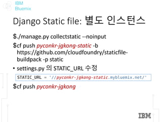 IBM
Bluemix
Django	Static	file:	별도 인스턴스
$./manage.py collectstatic --noinput
$cf push	pyconkr-jgkong-static -b	
https://github.com/cloudfoundry/staticfile-
buildpack -p	static
• settings.py 의 STATIC_URL	수정
$cf push	pyconkr-jgkong
STATIC_URL = '//pyconkr-jgkong-static.mybluemix.net/'
 