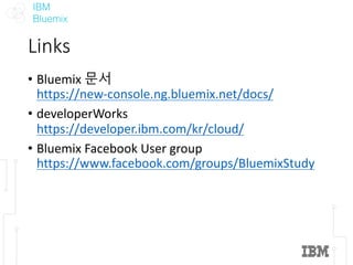 IBM
Bluemix
Links
• Bluemix	문서
https://new-console.ng.bluemix.net/docs/
• developerWorks
https://developer.ibm.com/kr/cloud/
• Bluemix	Facebook	User	group	
https://www.facebook.com/groups/BluemixStudy
 