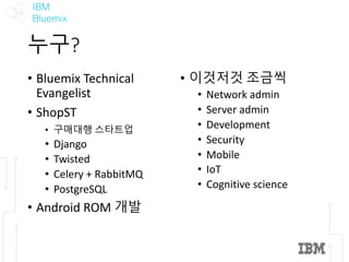 IBM
Bluemix
누구?
• Bluemix	Technical	
Evangelist
• ShopST
• 구매대행 스타트업
• Django
• Twisted
• Celery	+	RabbitMQ
• PostgreSQL
• Android	ROM	개발
• 이것저것 조금씩
• Network	admin
• Server	admin
• Development
• Security
• Mobile
• IoT
• Cognitive	science
 