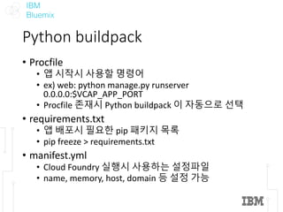 IBM
Bluemix
Python	buildpack
• Procfile
• 앱 시작시 사용할 명령어
• ex)	web:	python	manage.py runserver
0.0.0.0:$VCAP_APP_PORT
• Procfile 존재시 Python	buildpack 이 자동으로 선택
• requirements.txt
• 앱 배포시 필요한 pip	패키지 목록
• pip	freeze	>	requirements.txt
• manifest.yml
• Cloud	Foundry	실행시 사용하는 설정파일
• name,	memory,	host,	domain	등 설정 가능
 