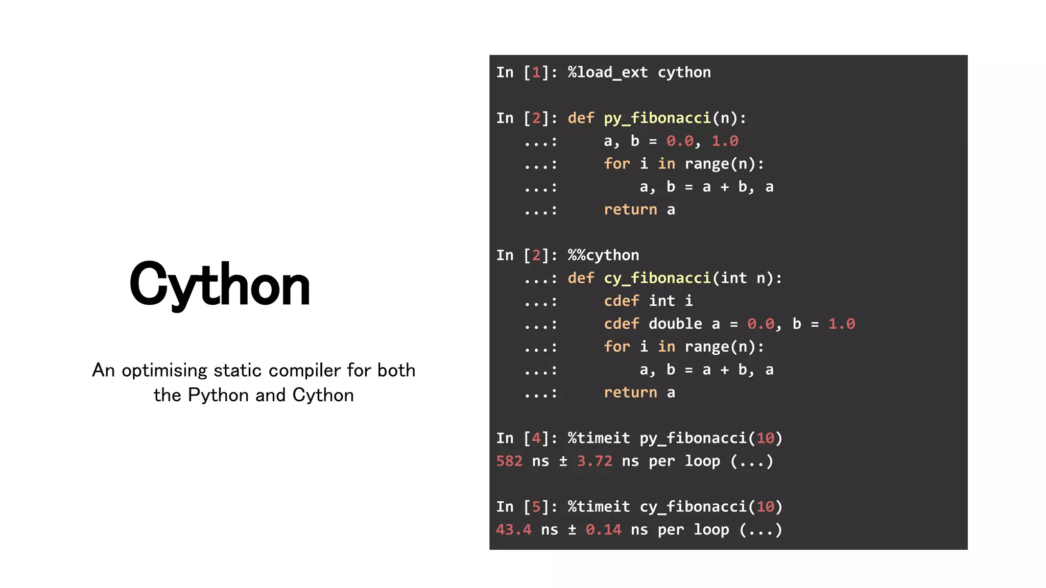 Cython 
In [1]: %load_ext cython
In [2]: def py_fibonacci(n):
...: a, b = 0.0, 1.0
...: for i in range(n):
...: a, b = a + b, a
...: return a
In [2]: %%cython
...: def cy_fibonacci(int n):
...: cdef int i
...: cdef double a = 0.0, b = 1.0
...: for i in range(n):
...: a, b = a + b, a
...: return a
In [4]: %timeit py_fibonacci(10)
582 ns ± 3.72 ns per loop (...)
In [5]: %timeit cy_fibonacci(10)
43.4 ns ± 0.14 ns per loop (...)
An optimising static compiler for both
the Python and Cython 
 